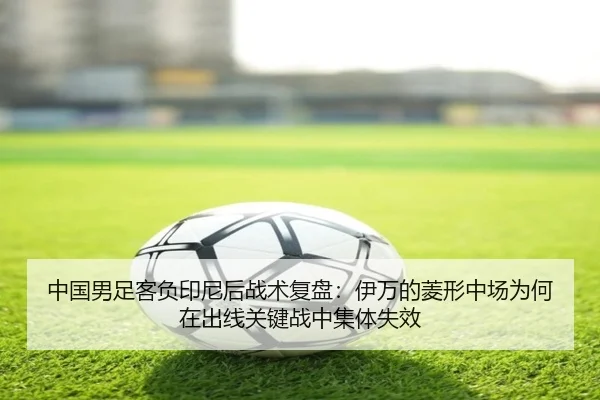 中国男足客负印尼后战术复盘：伊万的菱形中场为何在出线关键战中集体失效