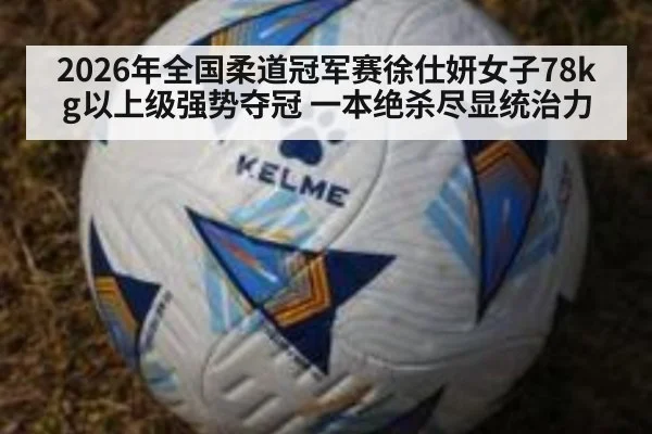 2026年全国柔道冠军赛徐仕妍女子78kg以上级强势夺冠 一本绝杀尽显统治力
