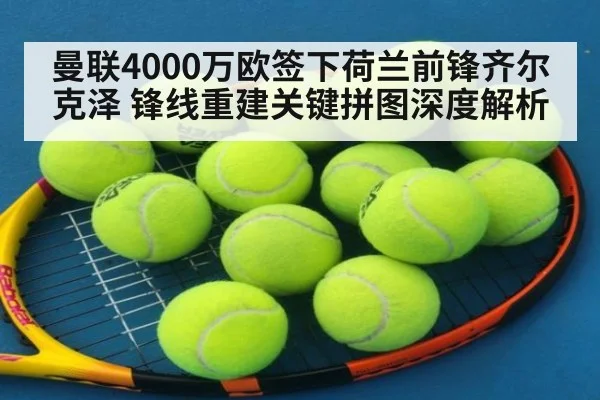 曼联4000万欧签下荷兰前锋齐尔克泽 锋线重建关键拼图深度解析