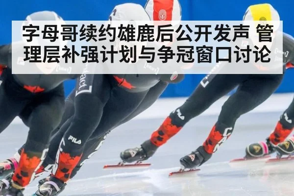 字母哥续约雄鹿后公开发声 管理层补强计划与争冠窗口讨论